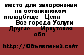 место для захоронения на останкинском клладбище › Цена ­ 1 000 000 - Все города Услуги » Другие   . Иркутская обл.